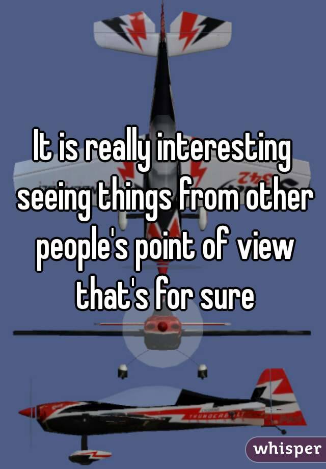 It is really interesting seeing things from other people's point of view that's for sure