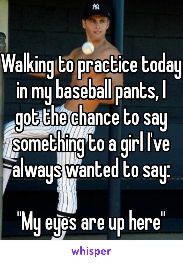 Walking to practice today in my baseball pants, I 
got the chance to say something to a girl I've always wanted to say:

"My eyes are up here"