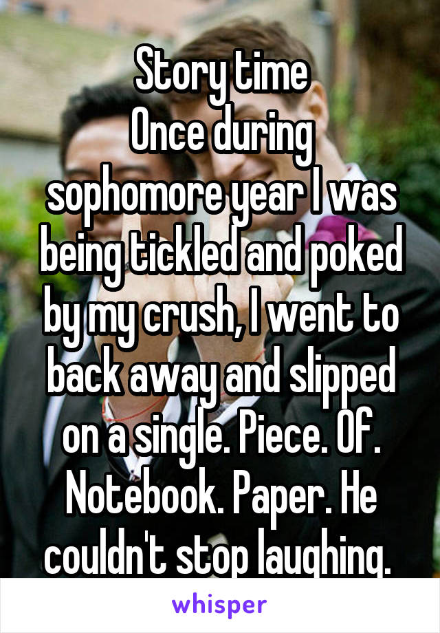 Story time
Once during sophomore year I was being tickled and poked by my crush, I went to back away and slipped on a single. Piece. Of. Notebook. Paper. He couldn't stop laughing. 