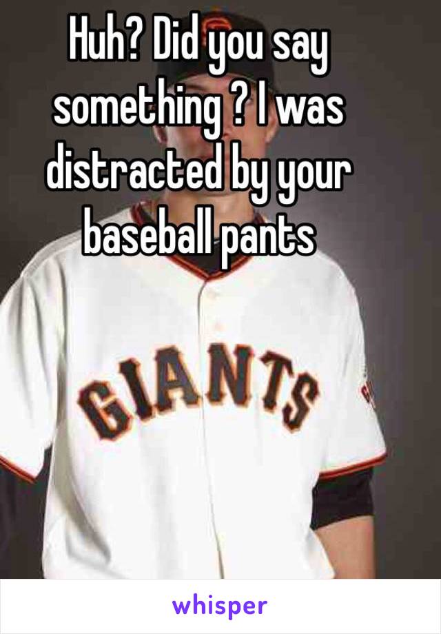 Huh? Did you say something ? I was distracted by your baseball pants 