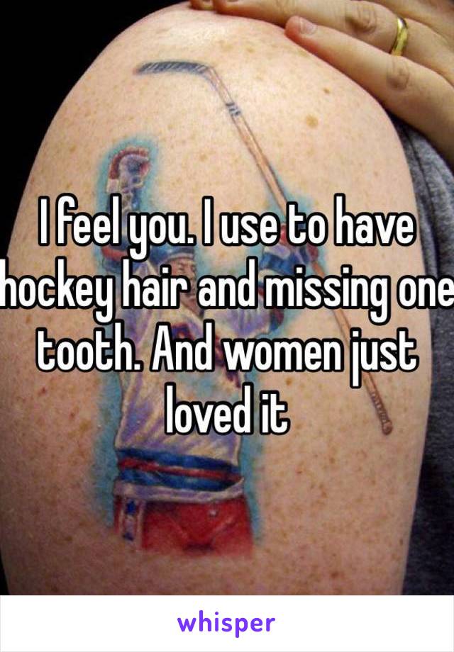 I feel you. I use to have hockey hair and missing one tooth. And women just loved it