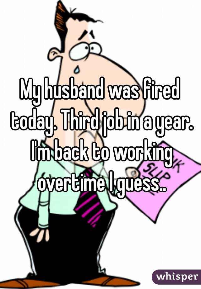 My husband was fired today. Third job in a year. I'm back to working overtime I guess..