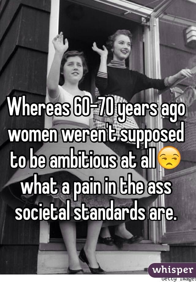 Whereas 60-70 years ago women weren't supposed to be ambitious at all😒 what a pain in the ass societal standards are.