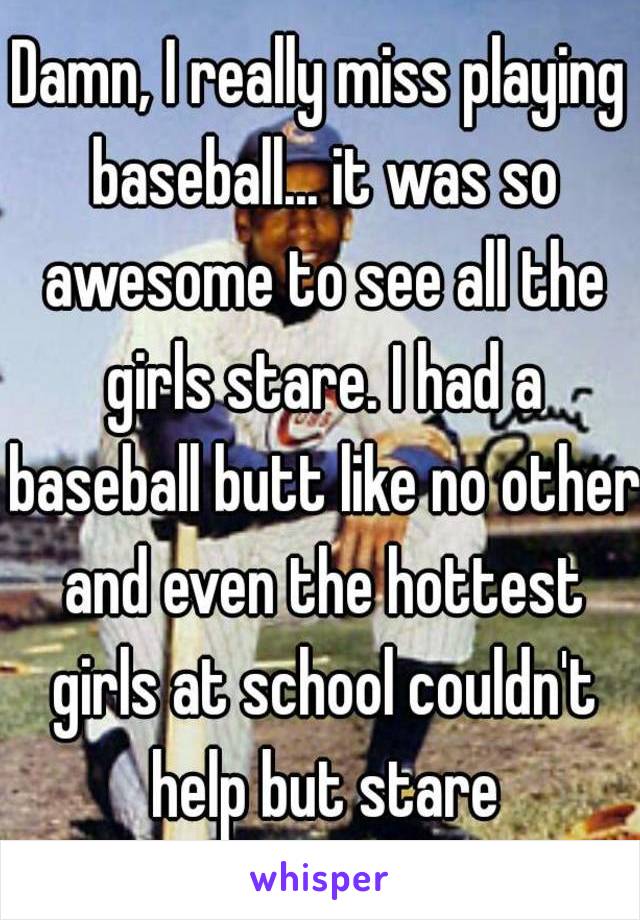 Damn, I really miss playing baseball... it was so awesome to see all the girls stare. I had a baseball butt like no other and even the hottest girls at school couldn't help but stare