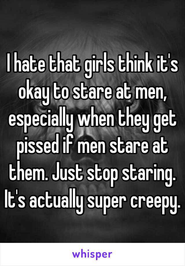 I hate that girls think it's okay to stare at men, especially when they get pissed if men stare at them. Just stop staring. It's actually super creepy. 