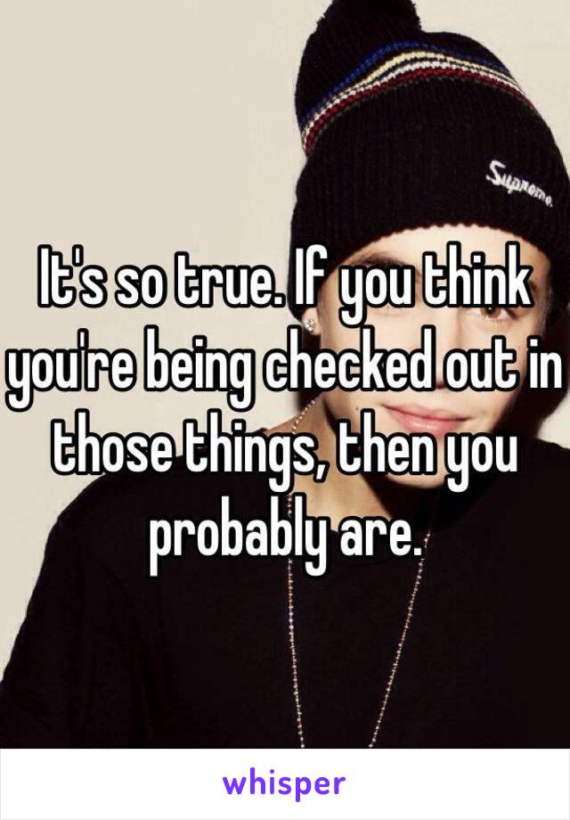 It's so true. If you think you're being checked out in those things, then you probably are. 