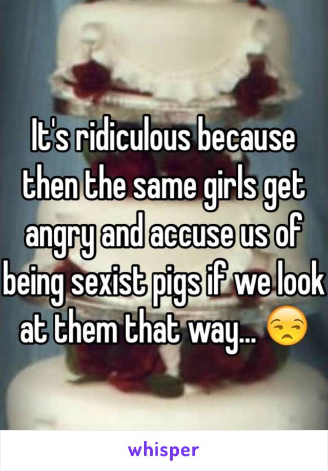 It's ridiculous because then the same girls get angry and accuse us of being sexist pigs if we look at them that way... 😒