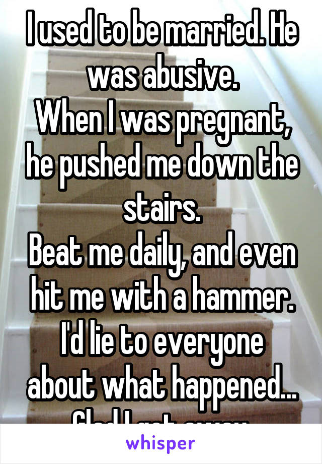 I used to be married. He was abusive.
When I was pregnant, he pushed me down the stairs.
Beat me daily, and even hit me with a hammer.
I'd lie to everyone about what happened...
Glad I got away.