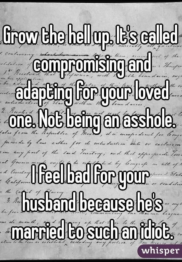 Grow the hell up. It's called compromising and adapting for your loved one. Not being an asshole.

I feel bad for your husband because he's married to such an idiot.