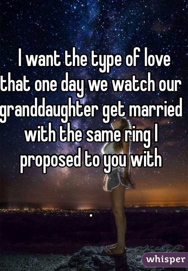   I want the type of love that one day we watch our granddaughter get married with the same ring I proposed to you with

. 