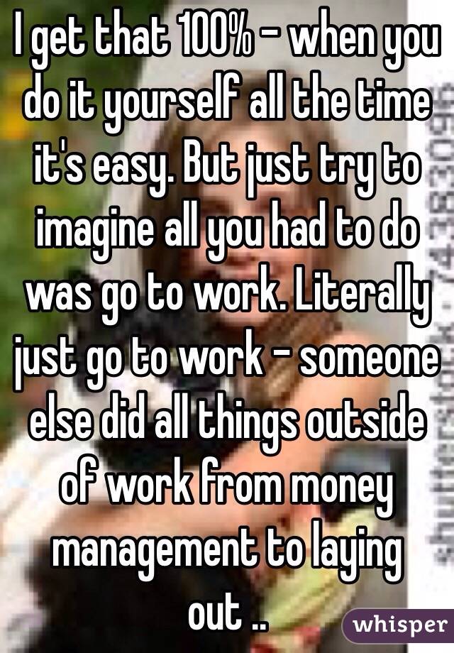 I get that 100% - when you do it yourself all the time it's easy. But just try to imagine all you had to do was go to work. Literally just go to work - someone else did all things outside of work from money management to laying out ..