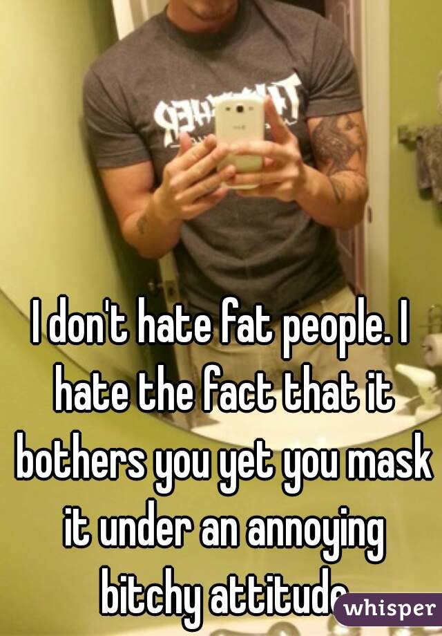 I don't hate fat people. I hate the fact that it bothers you yet you mask it under an annoying bitchy attitude
