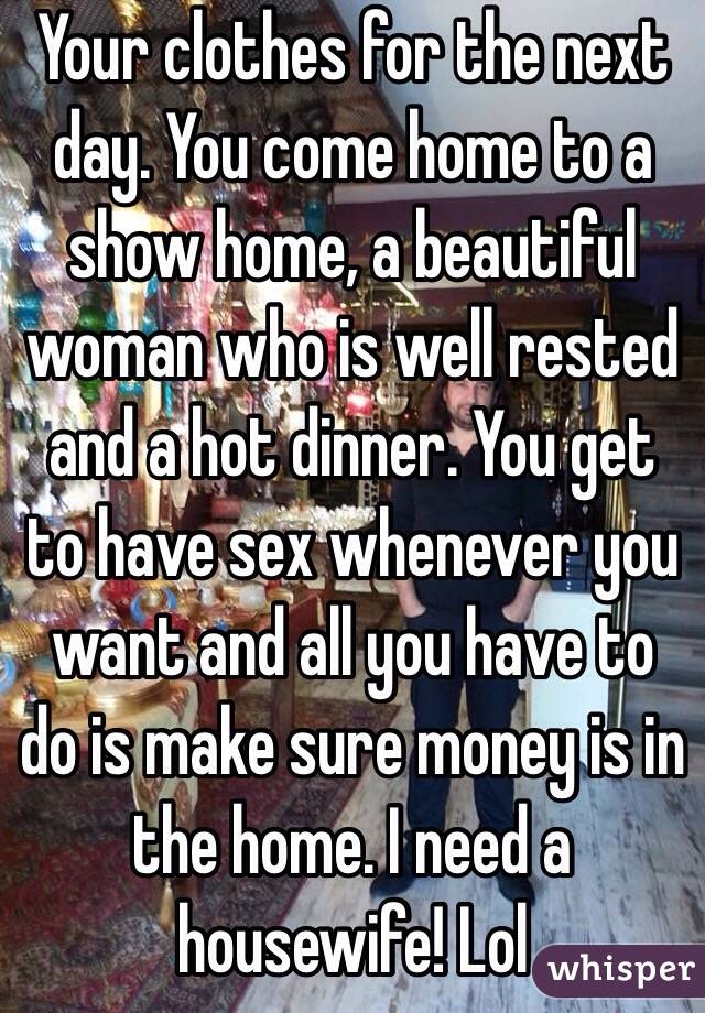 Your clothes for the next day. You come home to a show home, a beautiful woman who is well rested and a hot dinner. You get to have sex whenever you want and all you have to do is make sure money is in the home. I need a housewife! Lol 