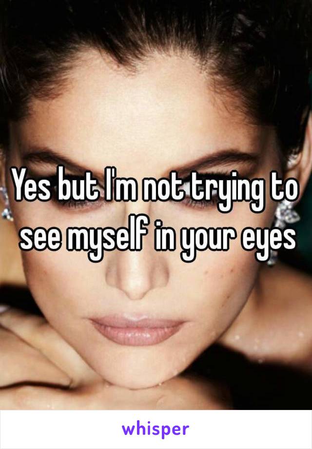 Yes but I'm not trying to see myself in your eyes