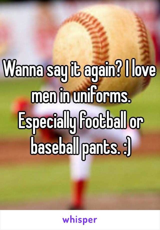 Wanna say it again? I love men in uniforms. Especially football or baseball pants. :)