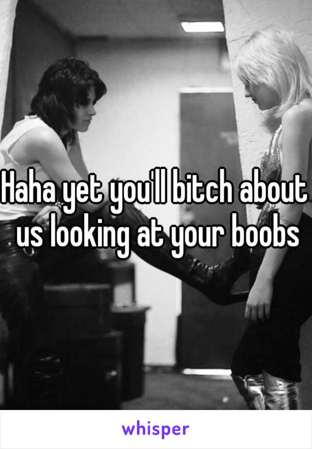 Haha yet you'll bitch about us looking at your boobs