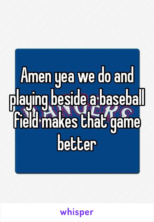 Amen yea we do and playing beside a baseball field makes that game better