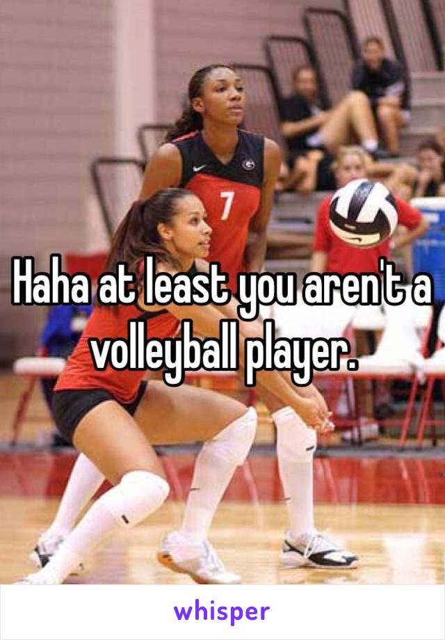 Haha at least you aren't a volleyball player. 