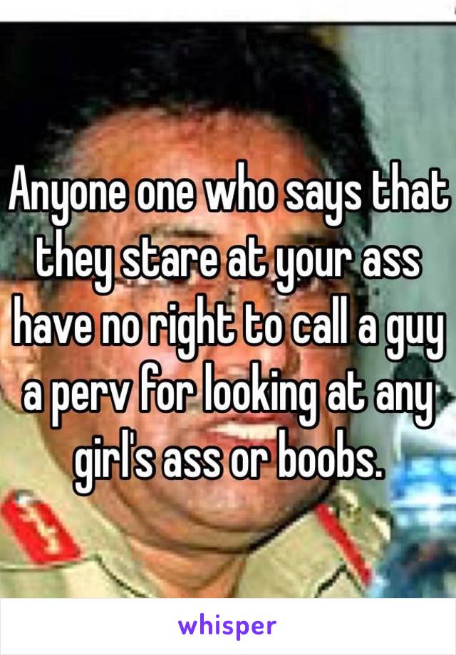 Anyone one who says that they stare at your ass have no right to call a guy a perv for looking at any girl's ass or boobs.