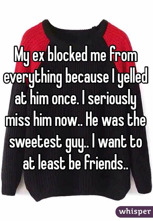 My ex blocked me from everything because I yelled at him once. I seriously miss him now.. He was the sweetest guy.. I want to at least be friends.. 