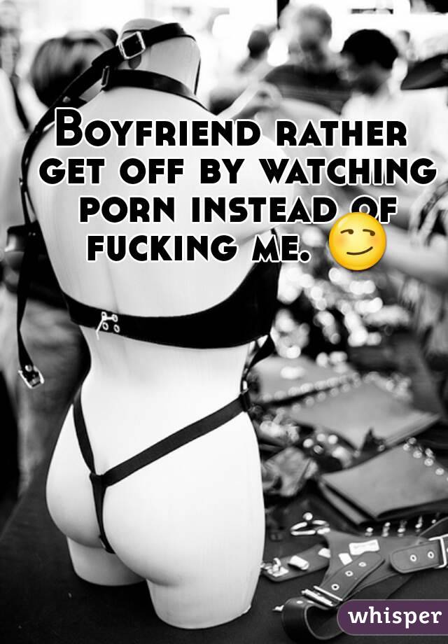 Boyfriend rather get off by watching porn instead of fucking me. 😏
