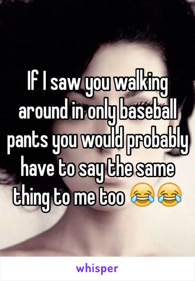 If I saw you walking around in only baseball pants you would probably have to say the same thing to me too 😂😂