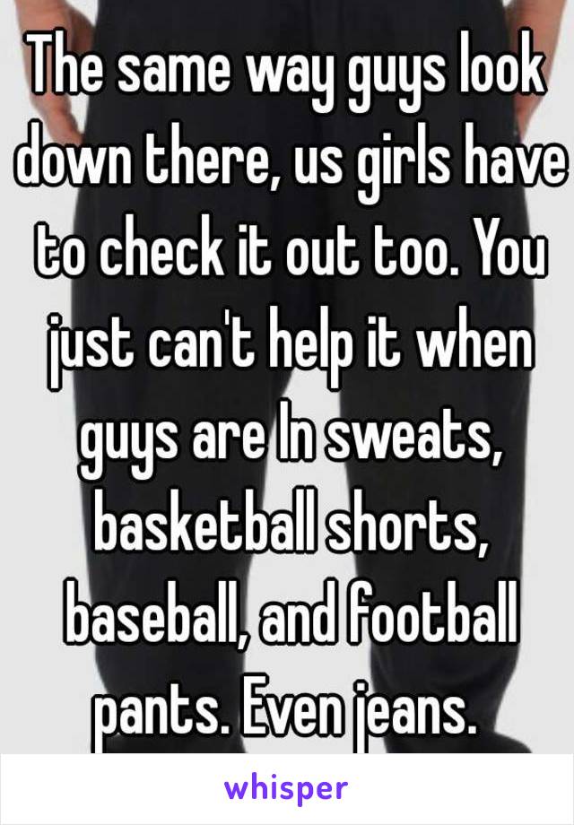 The same way guys look down there, us girls have to check it out too. You just can't help it when guys are In sweats, basketball shorts, baseball, and football pants. Even jeans. 