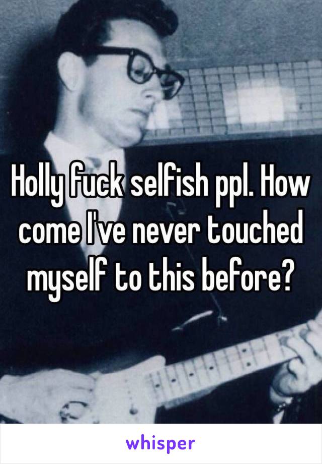 Holly fuck selfish ppl. How come I've never touched myself to this before? 