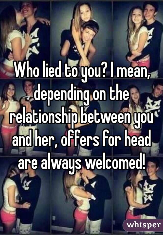 Who lied to you? I mean, depending on the relationship between you and her, offers for head are always welcomed!