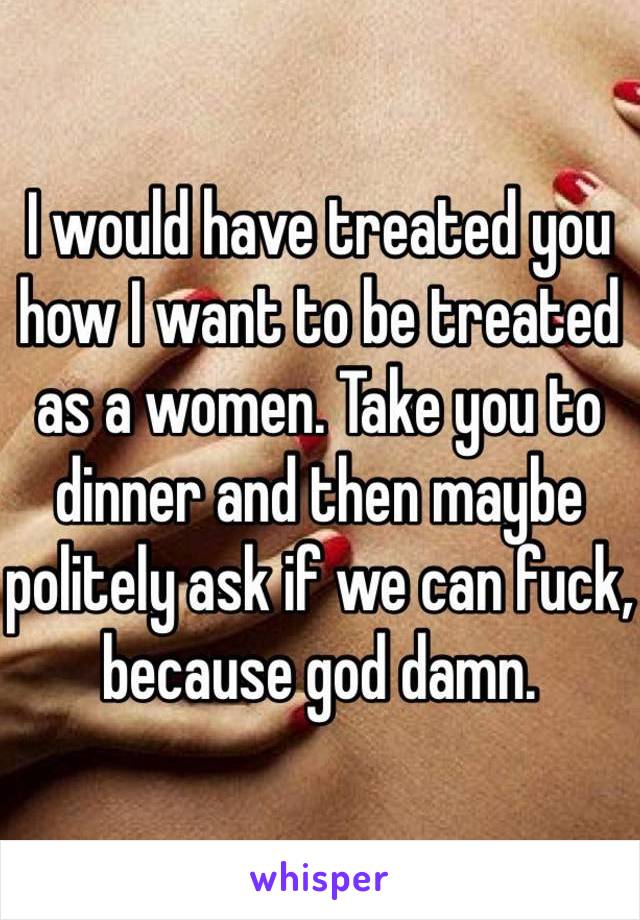 I would have treated you how I want to be treated as a women. Take you to dinner and then maybe politely ask if we can fuck, because god damn. 