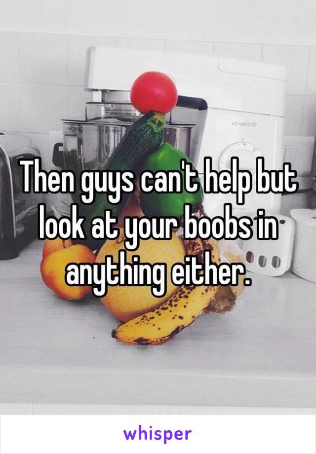 Then guys can't help but look at your boobs in anything either. 