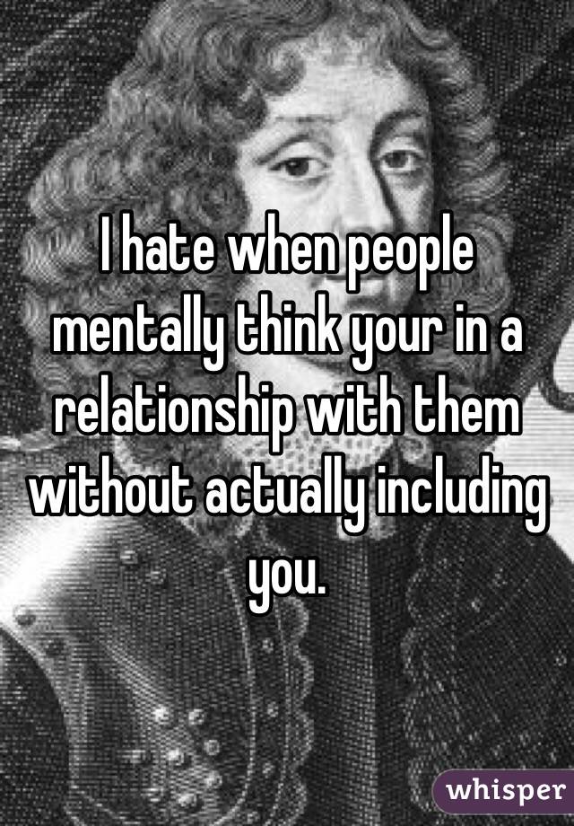 I hate when people mentally think your in a relationship with them without actually including you.