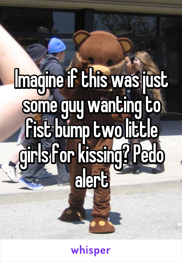Imagine if this was just some guy wanting to fist bump two little girls for kissing? Pedo alert
