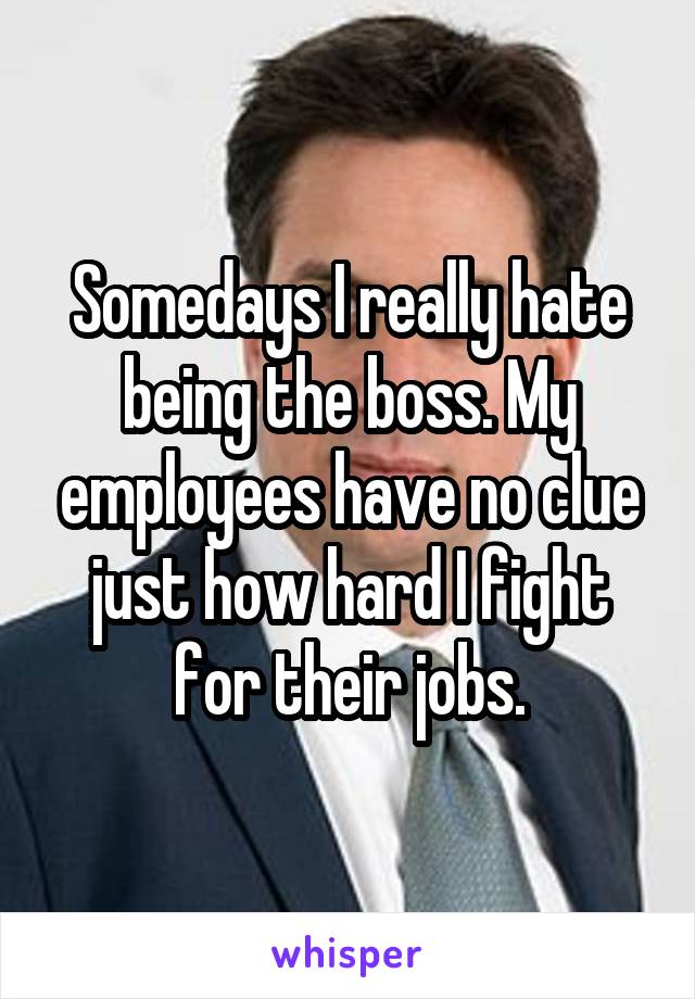 Somedays I really hate being the boss. My employees have no clue just how hard I fight for their jobs.