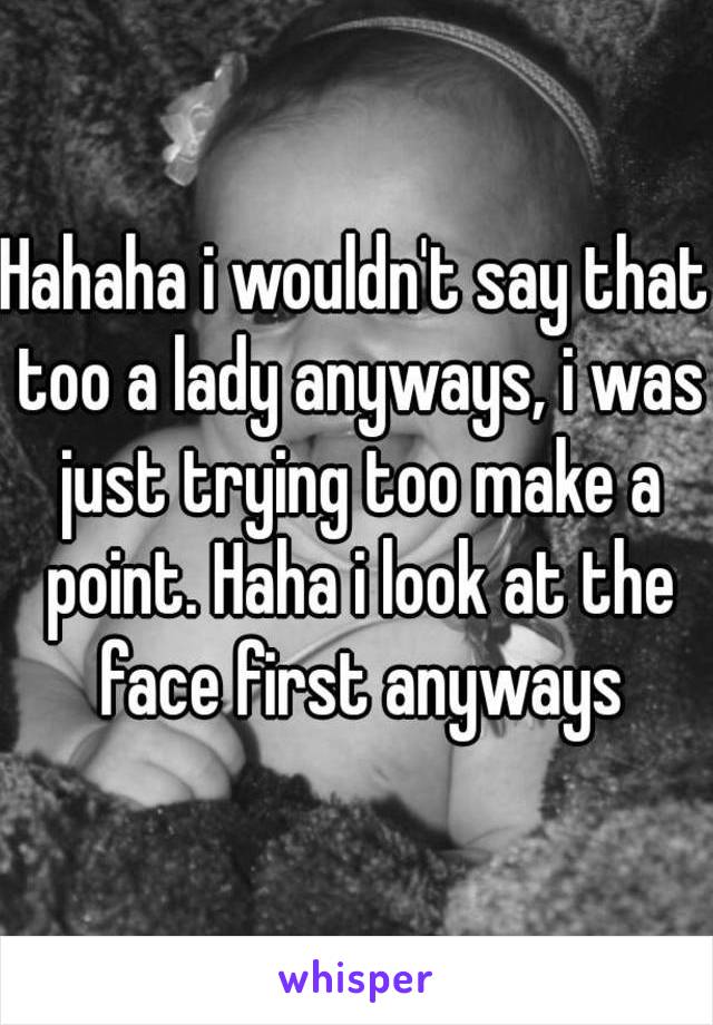 Hahaha i wouldn't say that too a lady anyways, i was just trying too make a point. Haha i look at the face first anyways