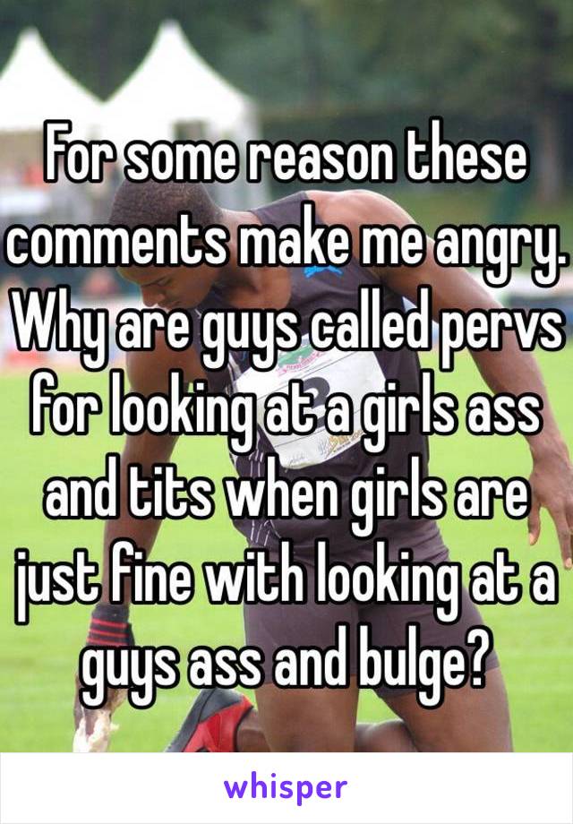 For some reason these comments make me angry. Why are guys called pervs for looking at a girls ass and tits when girls are just fine with looking at a guys ass and bulge?