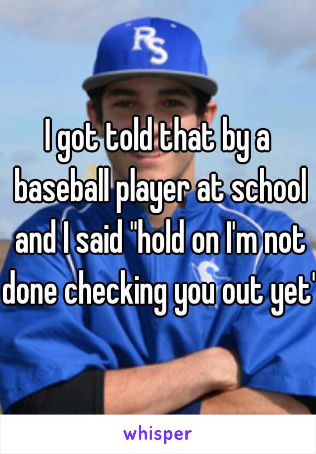 I got told that by a baseball player at school and I said "hold on I'm not done checking you out yet"