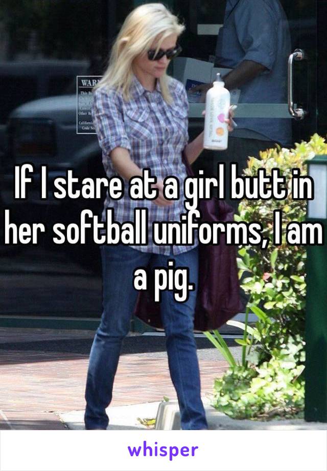 If I stare at a girl butt in her softball uniforms, I am a pig. 