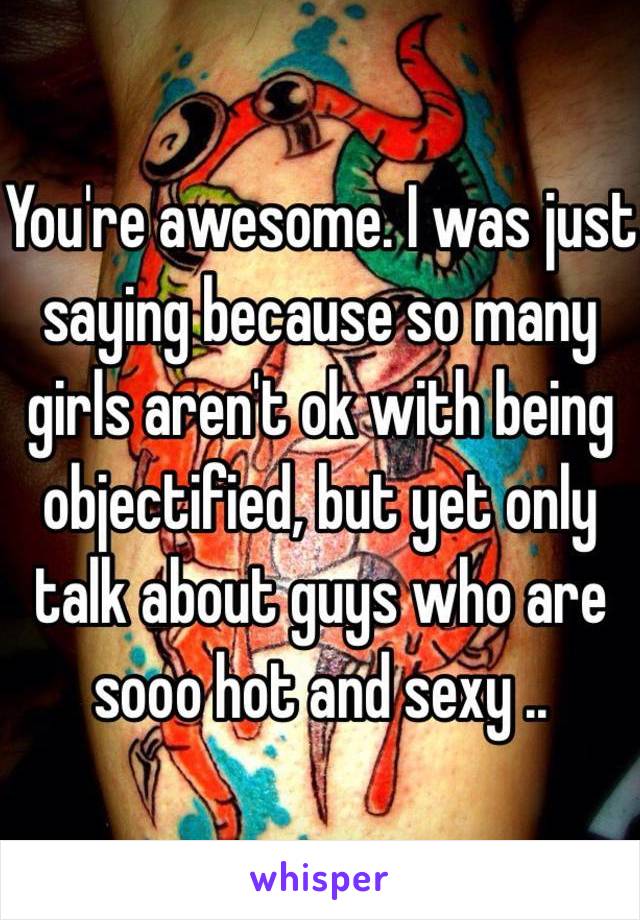 You're awesome. I was just saying because so many girls aren't ok with being objectified, but yet only talk about guys who are sooo hot and sexy ..