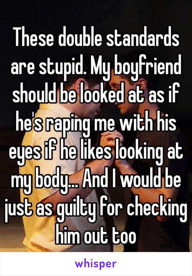 These double standards are stupid. My boyfriend should be looked at as if he's raping me with his eyes if he likes looking at my body... And I would be just as guilty for checking him out too