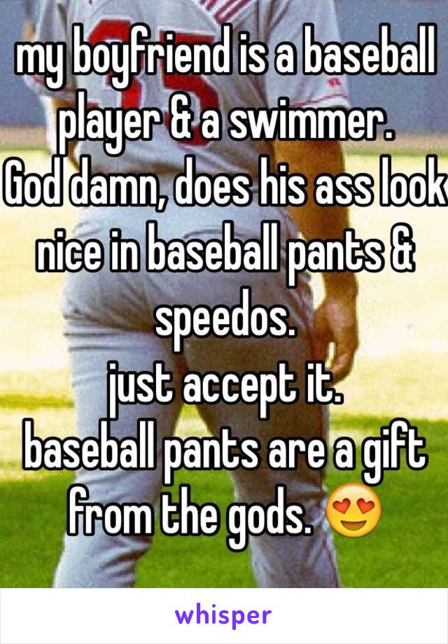 my boyfriend is a baseball player & a swimmer. 
God damn, does his ass look nice in baseball pants & speedos. 
just accept it. 
baseball pants are a gift from the gods. 😍