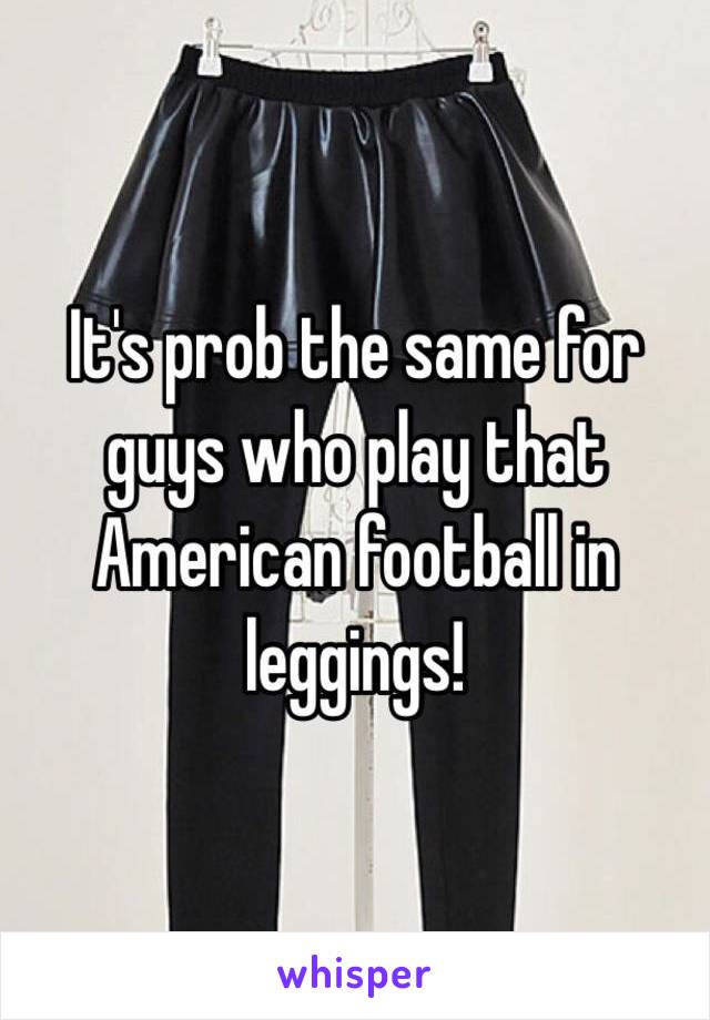 It's prob the same for guys who play that American football in leggings! 