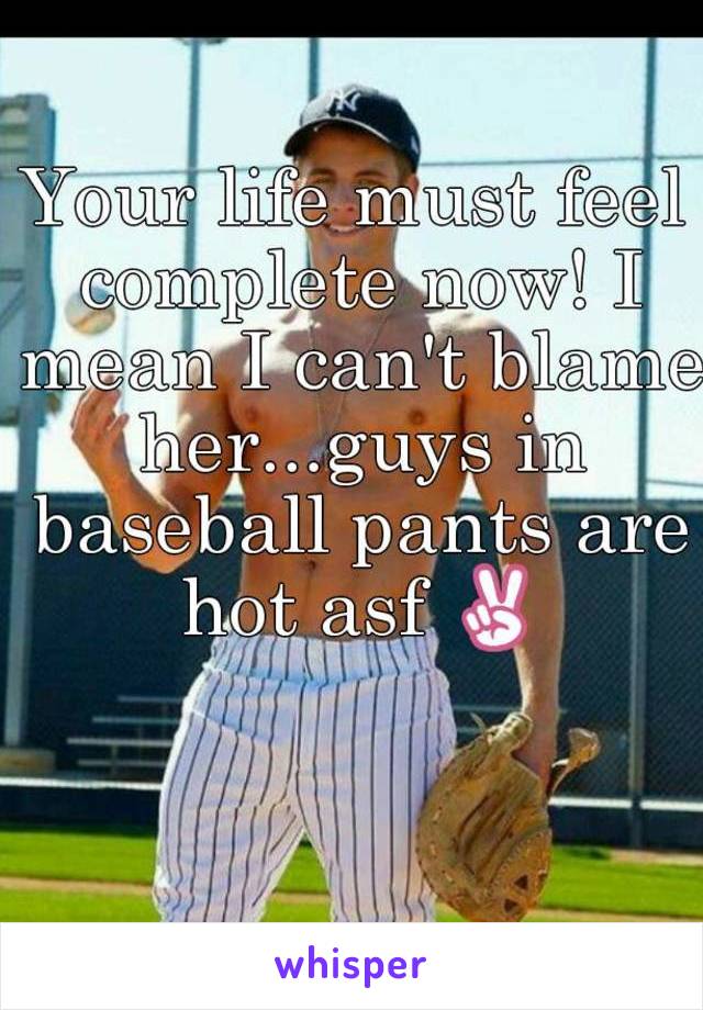 Your life must feel complete now! I mean I can't blame her...guys in baseball pants are hot asf ✌