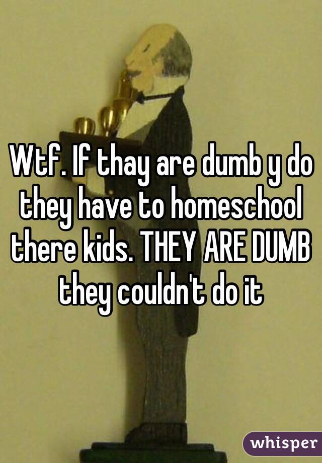 Wtf. If thay are dumb y do they have to homeschool there kids. THEY ARE DUMB they couldn't do it 