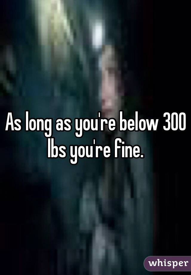 As long as you're below 300 lbs you're fine.