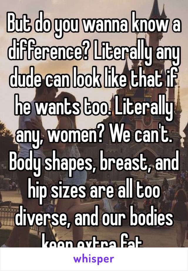 But do you wanna know a difference? Literally any dude can look like that if he wants too. Literally any, women? We can't. Body shapes, breast, and hip sizes are all too diverse, and our bodies keep extra fat. 