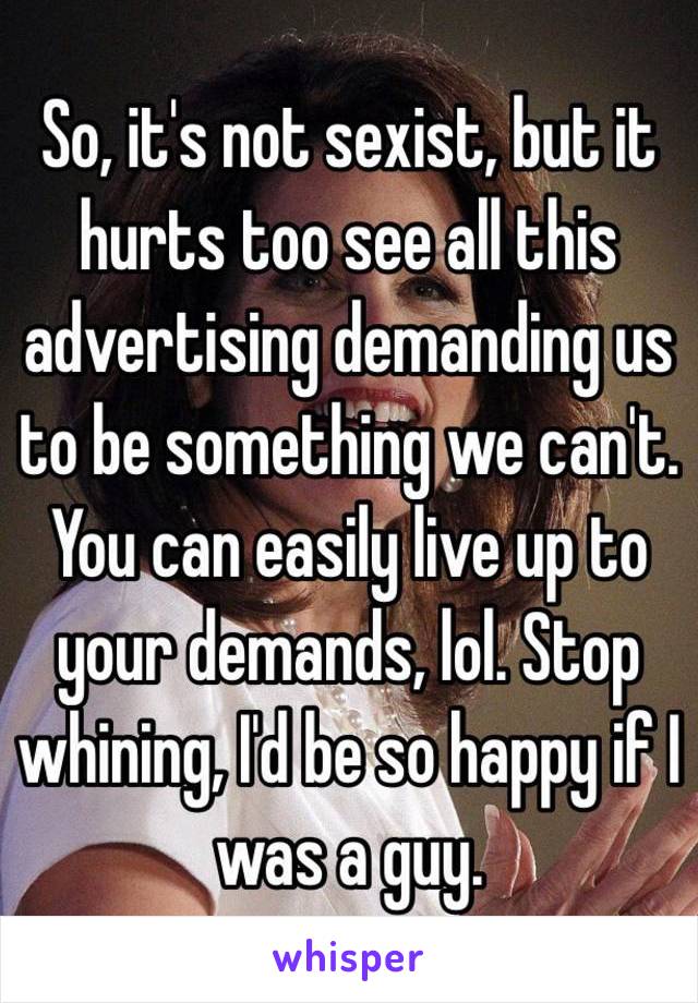 So, it's not sexist, but it hurts too see all this advertising demanding us to be something we can't. You can easily live up to your demands, lol. Stop whining, I'd be so happy if I was a guy.