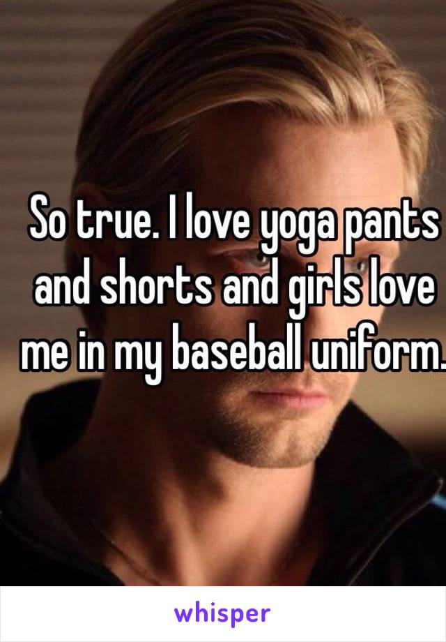 So true. I love yoga pants and shorts and girls love me in my baseball uniform.