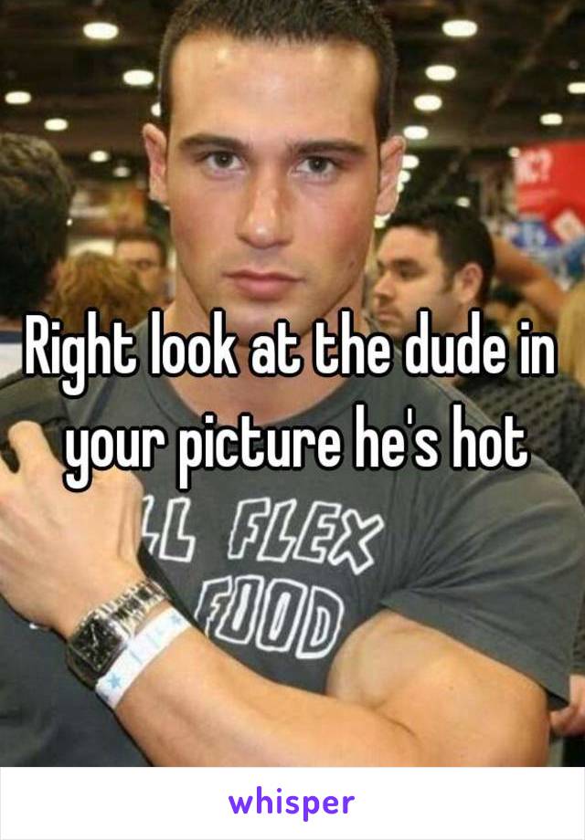 Right look at the dude in your picture he's hot