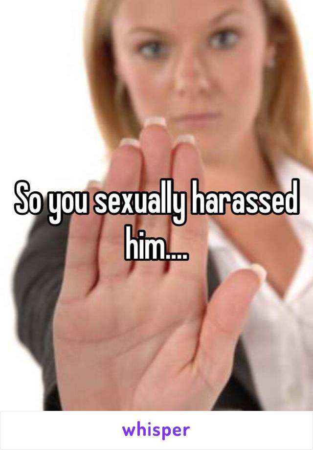 So you sexually harassed him....